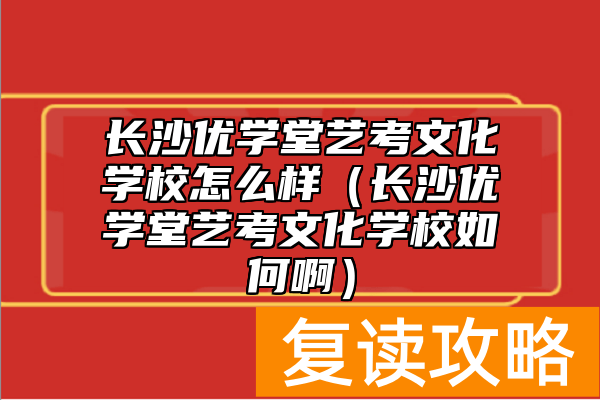 长沙优学堂艺考文化学校怎么样（长沙优学堂艺考文化学校如何啊）