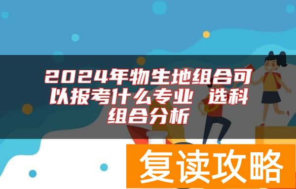 2024年物生地组合可以报考什么专业 选科组合分析