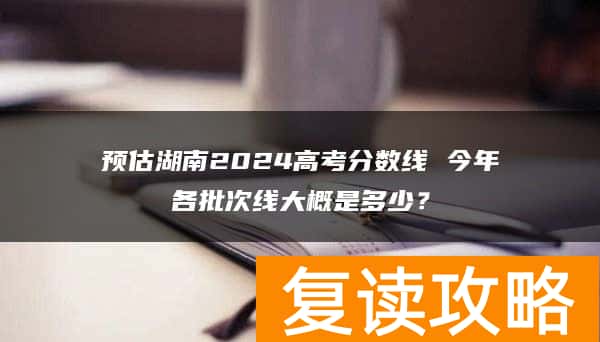 预估湖南2024高考分数线 今年各批次线大概是多少？