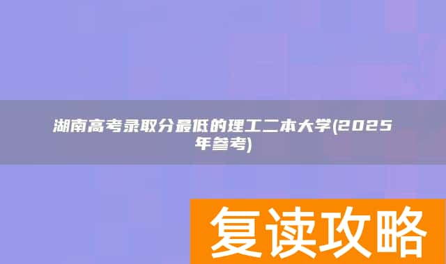 湖南高考录取分最低的理工二本大学(2025年参考)