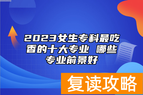 2023女生专科最吃香的十大专业 哪些专业前景好