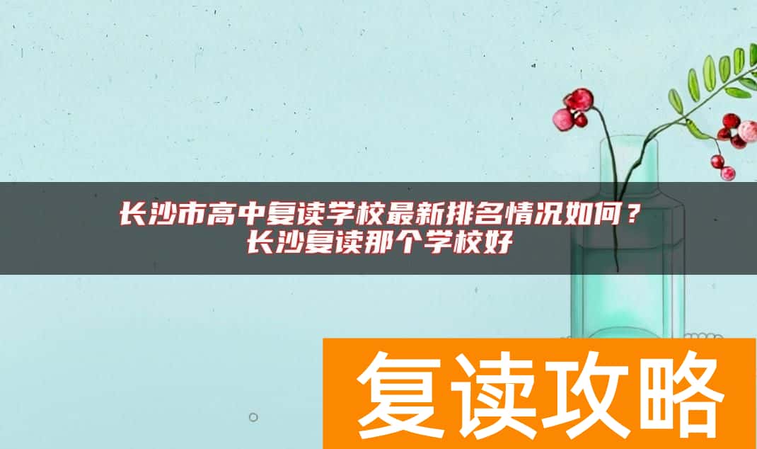 长沙市高中复读学校最新排名情况如何？长沙复读那个学校好