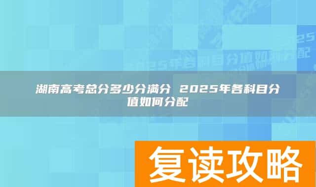 湖南高考总分多少分满分 2025年各科目分值如何分配