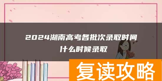 2024湖南高考各批次录取时间 什么时候录取