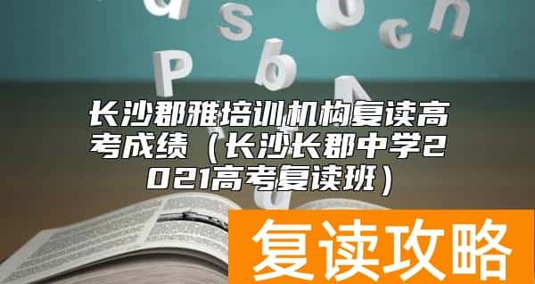 长沙郡雅培训机构复读高考成绩(长沙长郡中学2021高考复读班)