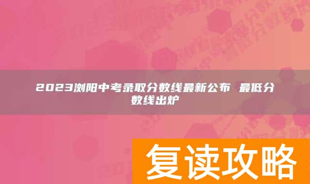 2023浏阳中考录取分数线最新公布 最低分数线出炉