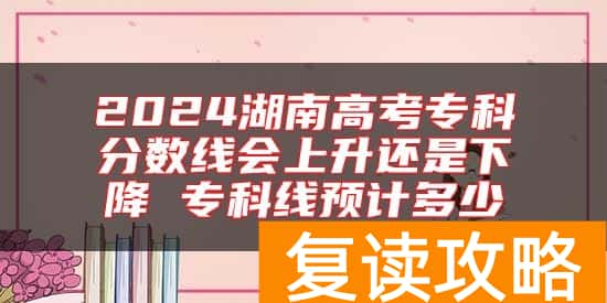 2024湖南高考专科分数线会上升还是下降 专科线预计多少