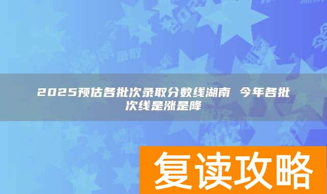 2025预估各批次录取分数线湖南 今年各批次线是涨是降