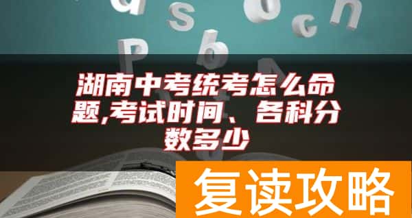 湖南中考统考怎么命题,考试时间、各科分数多少