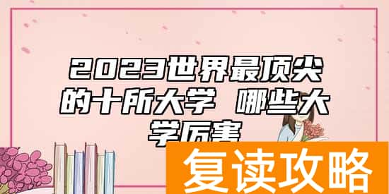 2023世界最顶尖的十所大学 哪些大学厉害