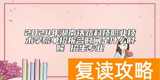 2024年湖南铁路科技职业技术学院单招报名时间是什么时候 招生专业