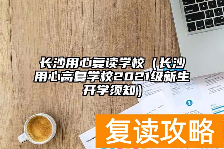 长沙用心复读学校（长沙用心高复学校2021级新生开学须知）