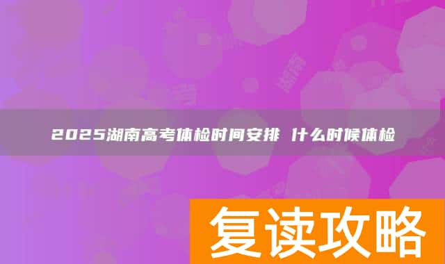 2025湖南高考体检时间安排 什么时候体检