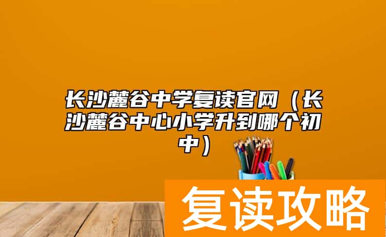长沙麓谷中学复读官网（长沙麓谷中心小学升到哪个初中）