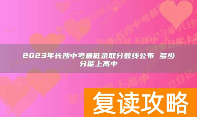 2023年长沙中考最低录取分数线公布 多少分能上高中