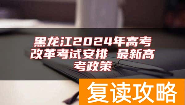 黑龙江2024年高考改革考试安排 最新高考政策