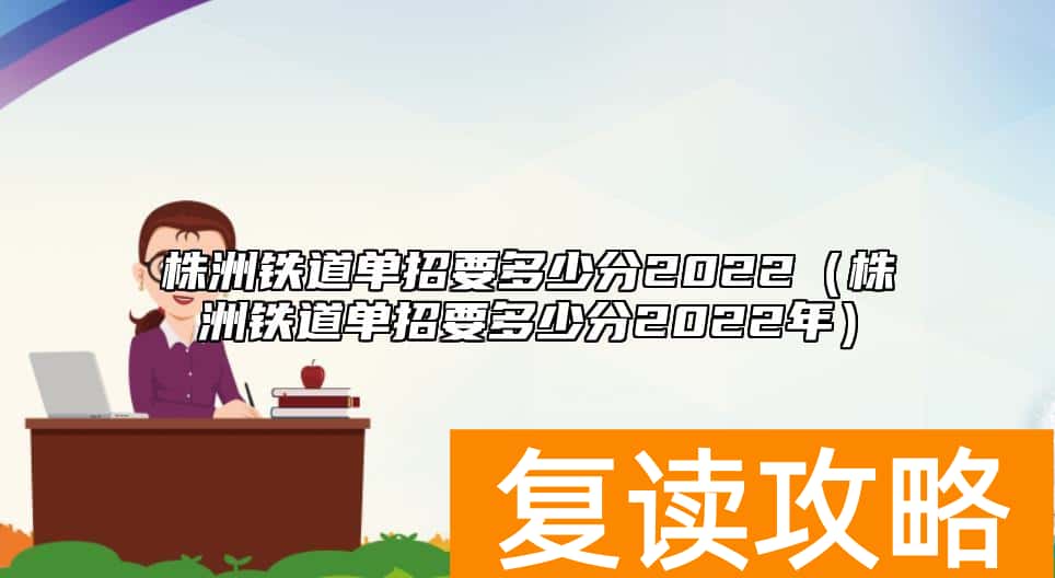 株洲铁道单招要多少分2022（株洲铁道单招要多少分2022年）