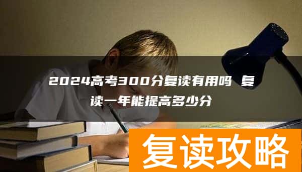 2024高考300分复读有用吗 复读一年能提高多少分