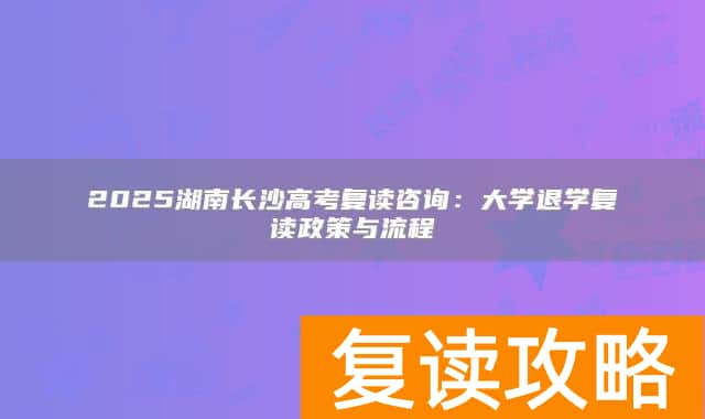 2025湖南长沙高考复读咨询：大学退学复读政策与流程