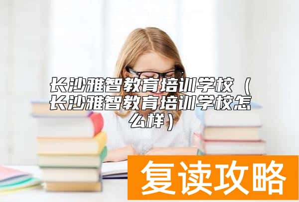 长沙雅智教育培训学校（长沙雅智教育培训学校怎么样）