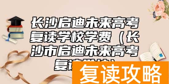 长沙启迪未来高考复读学校学费（长沙市启迪未来高考复读学校）