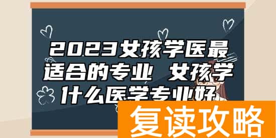 2023女孩学医最适合的专业 女孩学什么医学专业好