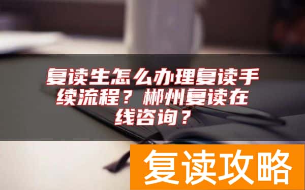 复读生怎么办理复读手续流程？郴州复读在线咨询？