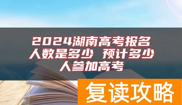 2024湖南高考报名人数是多少 预计多少人参加高考
