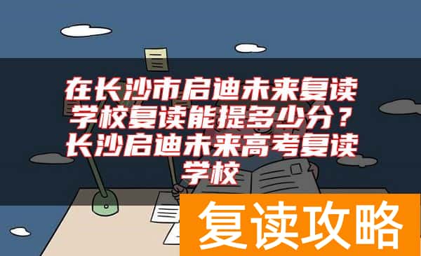 在长沙市启迪未来复读学校复读能提多少分？长沙启迪未来高考复读学校