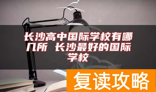 长沙高中国际学校有哪几所 长沙最好的国际学校