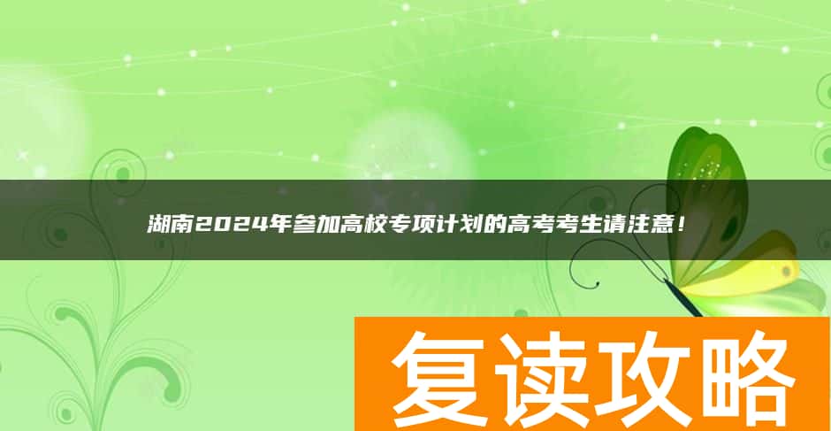 湖南2024年参加高校专项计划的高考考生请注意！