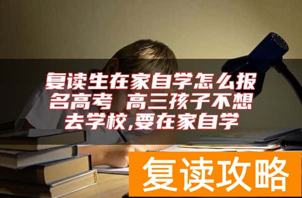 复读生在家自学怎么报名高考 高三孩子不想去学校,要在家自学