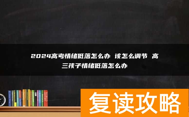 2024高考情绪低落怎么办 该怎么调节 高三孩子情绪低落怎么办