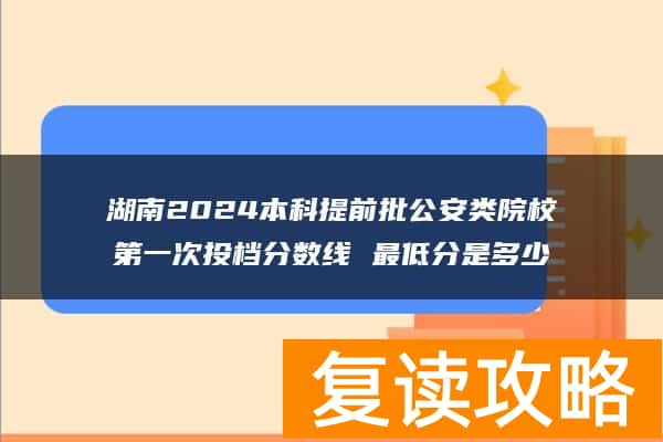 湖南2024本科提前批公安类院校第一次投档分数线 最低分是多少