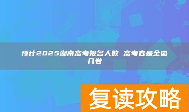 预计2025湖南高考报名人数 高考卷是全国几卷