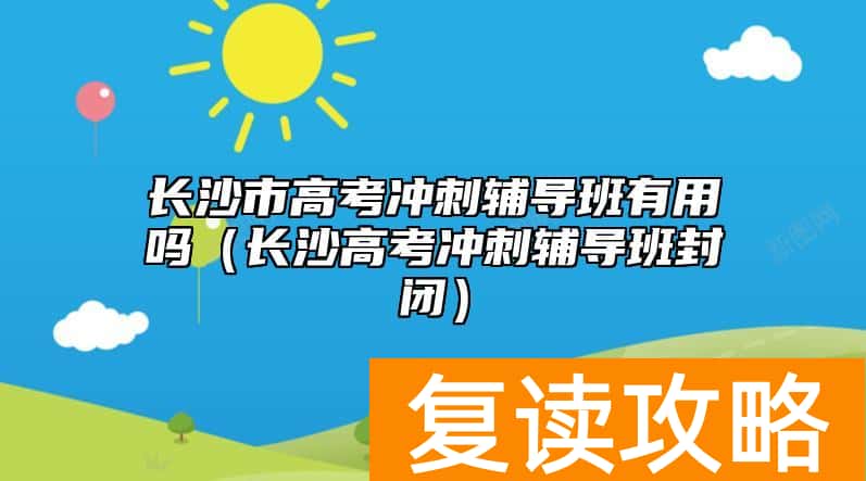 长沙市高考冲刺辅导班有用吗（长沙高考冲刺辅导班封闭）