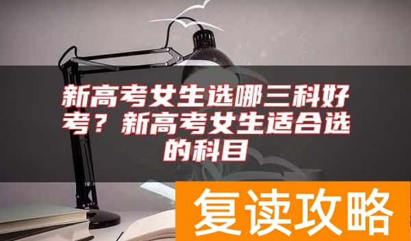 新高考女生选哪三科好考？新高考女生适合选的科目