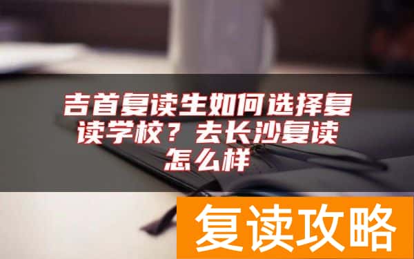 吉首复读生如何选择复读学校？去长沙复读怎么样