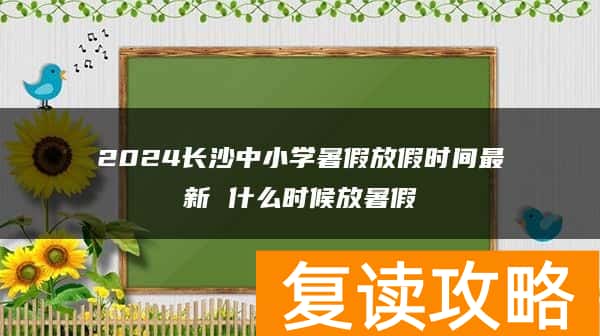 2024长沙中小学暑假放假时间最新 什么时候放暑假