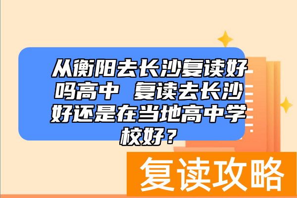 从衡阳去长沙复读好吗高中 复读去长沙好还是在当地高中学校好？