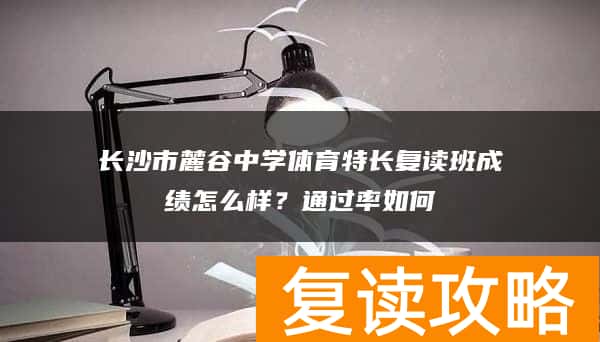 长沙市麓谷中学体育特长复读班成绩怎么样？通过率如何