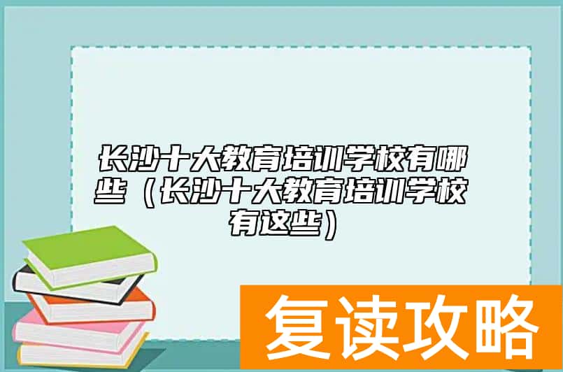 长沙十大教育培训学校有哪些(长沙十大教育培训学校有这些)