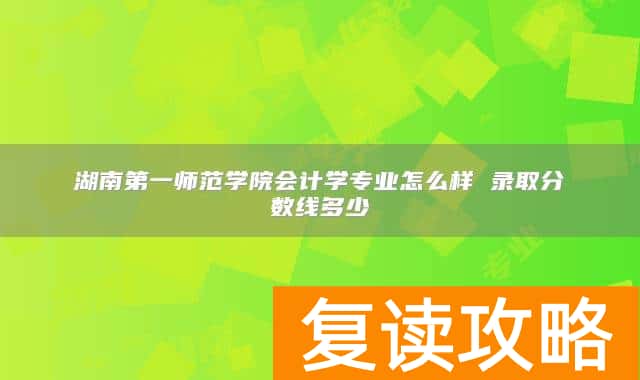 湖南第一师范学院会计学专业怎么样 录取分数线多少