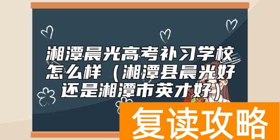 湘潭晨光高考补习学校怎么样（湘潭县晨光好还是湘潭市英才好）