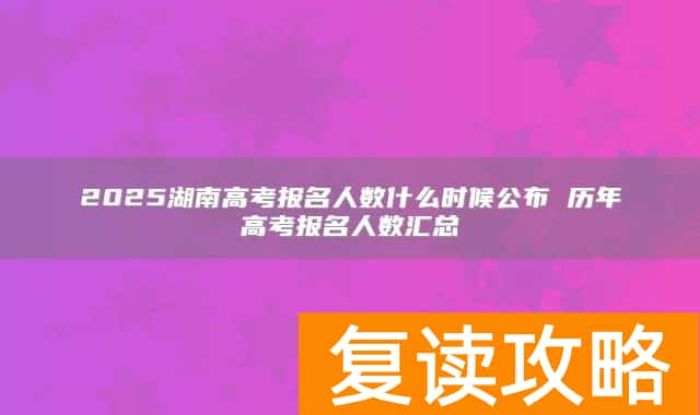2025湖南高考报名人数什么时候公布 历年高考报名人数汇总