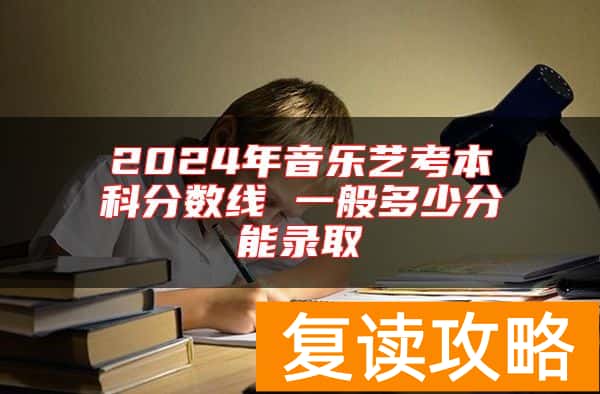 2024年音乐艺考本科分数线 一般多少分能录取