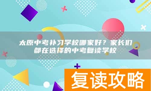 太原中考补习学校哪家好？家长们都在选择的中考复读学校