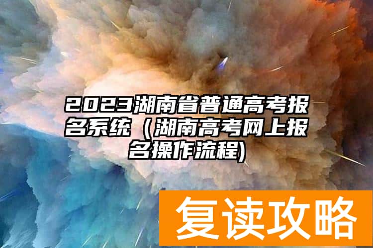 2023湖南省普通高考报名系统（湖南高考网上报名操作流程)