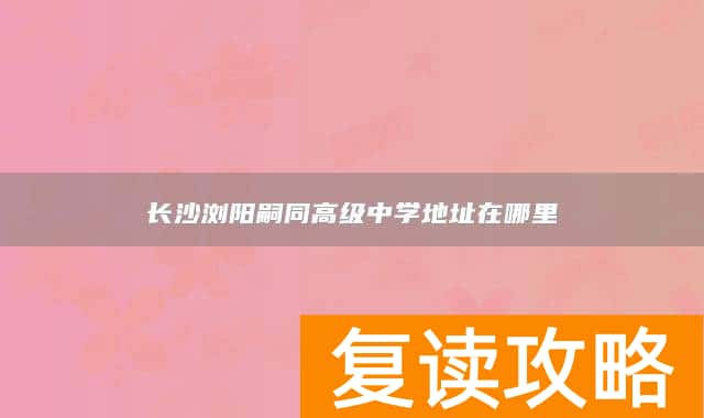 长沙浏阳嗣同高级中学地址在哪里