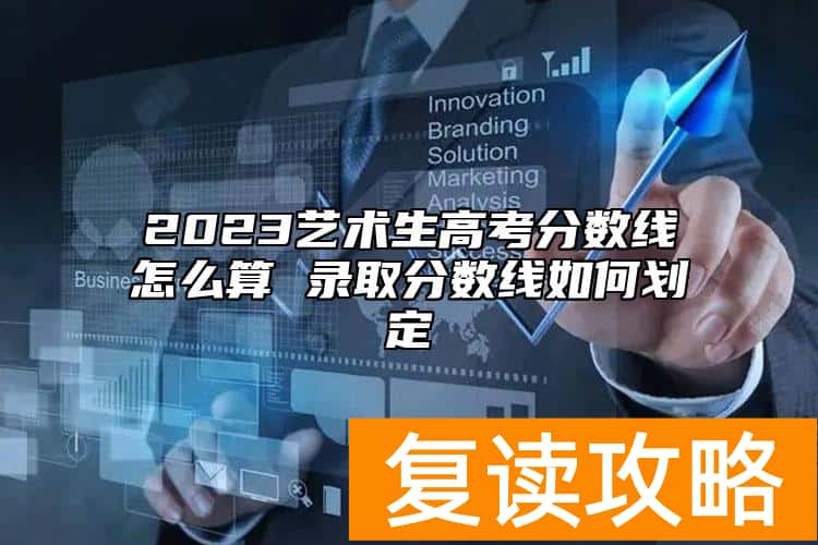 2023艺术生高考分数线怎么算 录取分数线如何划定